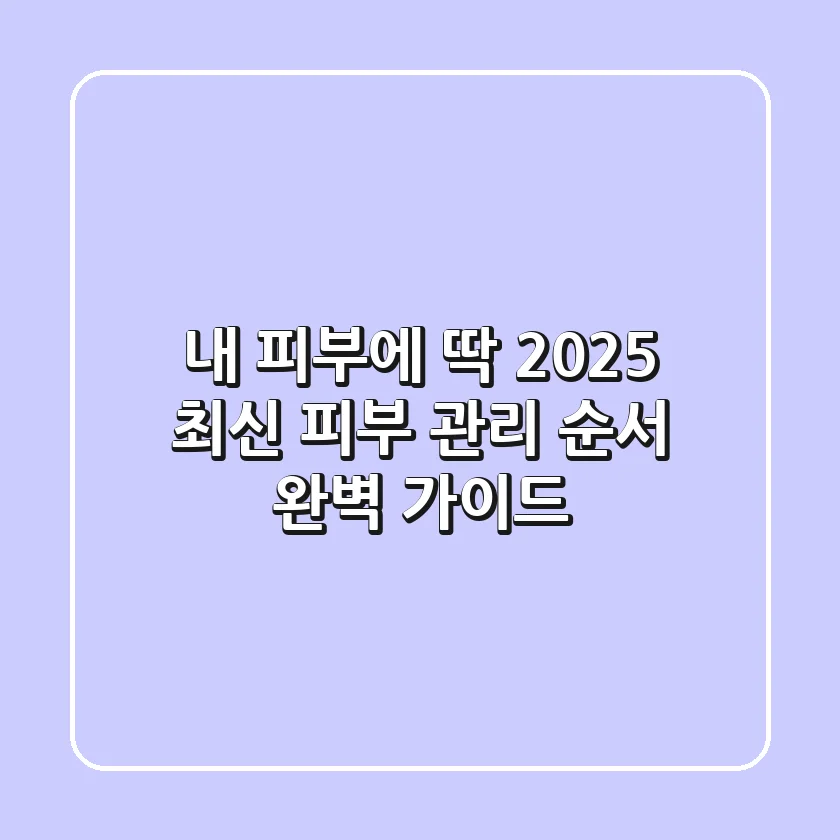 내 피부에 딱! 2025 최신 피부 관리 순서 완벽 가이드